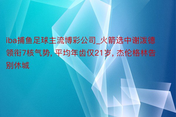 iba捕鱼足球主流博彩公司_火箭选中谢泼德领衔7核气势, 平均年齿仅21岁, 杰伦格林告别休城
