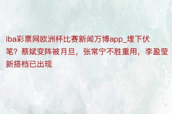 iba彩票网欧洲杯比赛新闻万博app_埋下伏笔？蔡斌变阵被月旦，张常宁不胜重用，李盈莹新搭档已出现