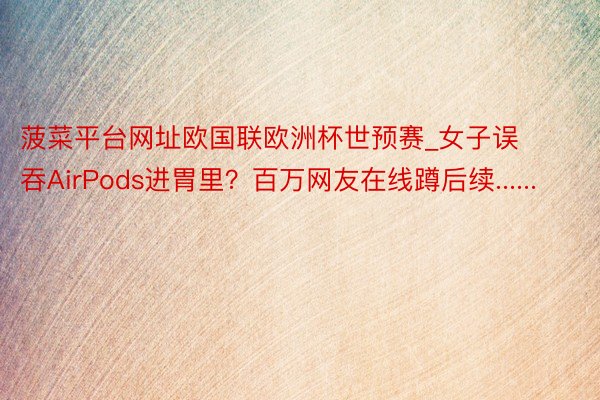 菠菜平台网址欧国联欧洲杯世预赛_女子误吞AirPods进胃里？百万网友在线蹲后续......