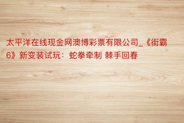 太平洋在线现金网澳博彩票有限公司_《街霸6》新变装试玩：蛇拳牵制 棘手回春