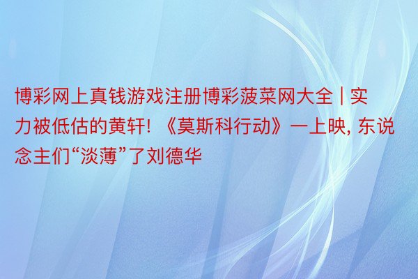 博彩网上真钱游戏注册博彩菠菜网大全 | 实力被低估的黄轩! 《莫斯科行动》一上映, 东说念主们“淡薄”了刘德华