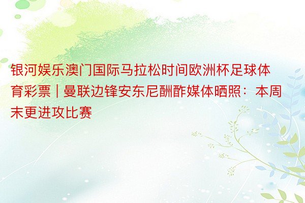 银河娱乐澳门国际马拉松时间欧洲杯足球体育彩票 | 曼联边锋安东尼酬酢媒体晒照：本周末更进攻比赛