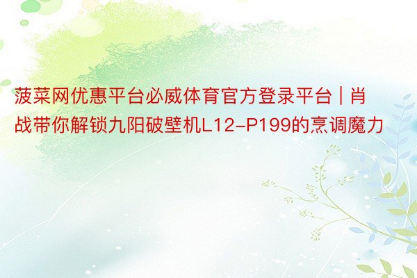 菠菜网优惠平台必威体育官方登录平台 | 肖战带你解锁九阳破壁机L12-P199的烹调魔力