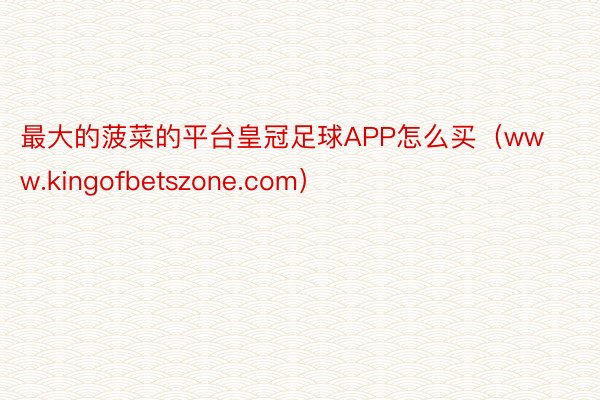 最大的菠菜的平台皇冠足球APP怎么买（www.kingofbetszone.com）