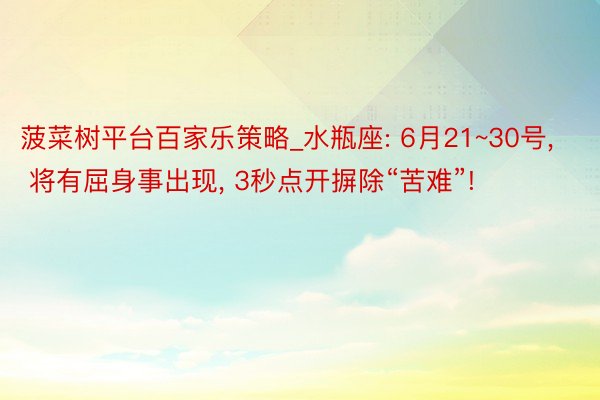 菠菜树平台百家乐策略_水瓶座: 6月21~30号, 将有屈身事出现, 3秒点开摒除“苦难”!