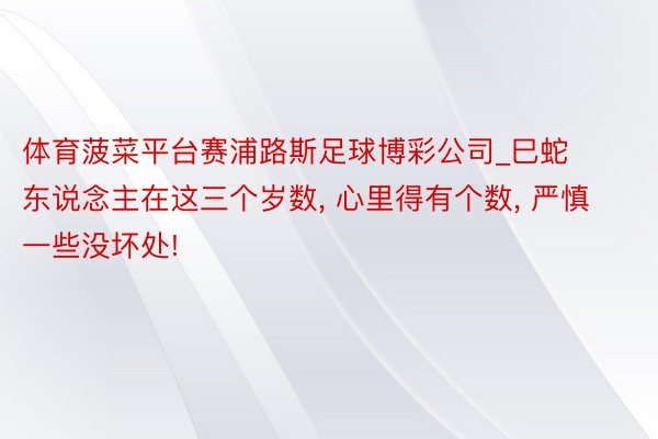 体育菠菜平台赛浦路斯足球博彩公司_巳蛇东说念主在这三个岁数, 心里得有个数, 严慎一些没坏处!