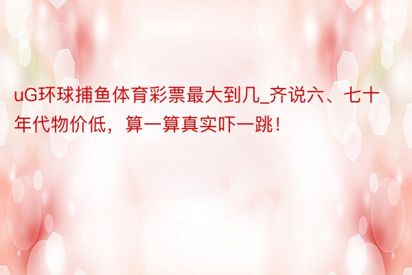 uG环球捕鱼体育彩票最大到几_齐说六、七十年代物价低，算一算真实吓一跳！