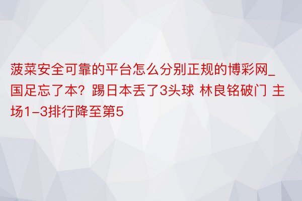 菠菜安全可靠的平台怎么分别正规的博彩网_国足忘了本？踢日本丢了3头球 林良铭破门 主场1-3排行降至第5