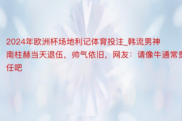 2024年欧洲杯场地利记体育投注_韩流男神南柱赫当天退伍，帅气依旧，网友：请像牛通常责任吧