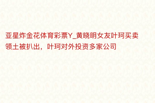 亚星炸金花体育彩票Y_黄晓明女友叶珂买卖领土被扒出，叶珂对外投资多家公司