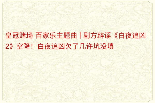 皇冠赌场 百家乐主题曲 | 剧方辟谣《白夜追凶2》空降！白夜追凶欠了几许坑没填