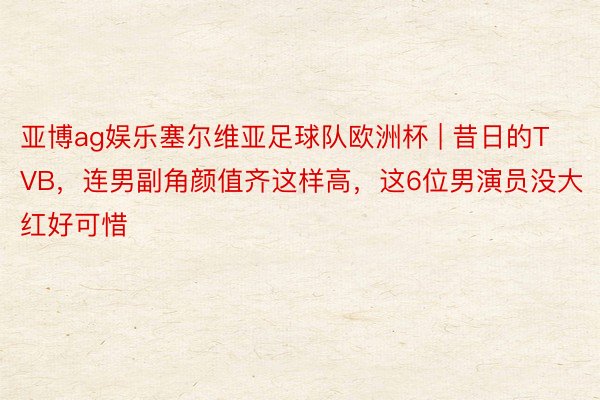 亚博ag娱乐塞尔维亚足球队欧洲杯 | 昔日的TVB，连男副角颜值齐这样高，这6位男演员没大红好可惜