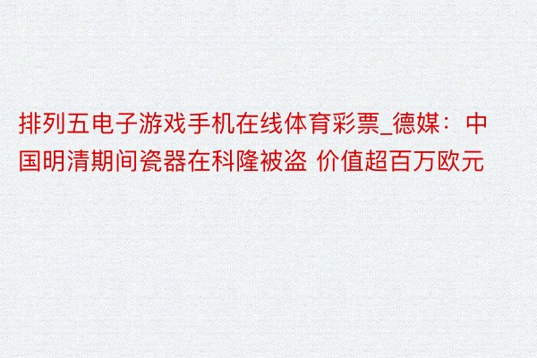 排列五电子游戏手机在线体育彩票_德媒：中国明清期间瓷器在科隆被盗 价值超百万欧元