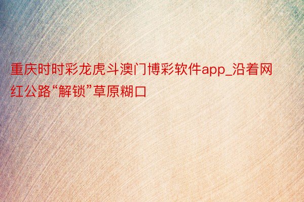 重庆时时彩龙虎斗澳门博彩软件app_沿着网红公路“解锁”草原糊口