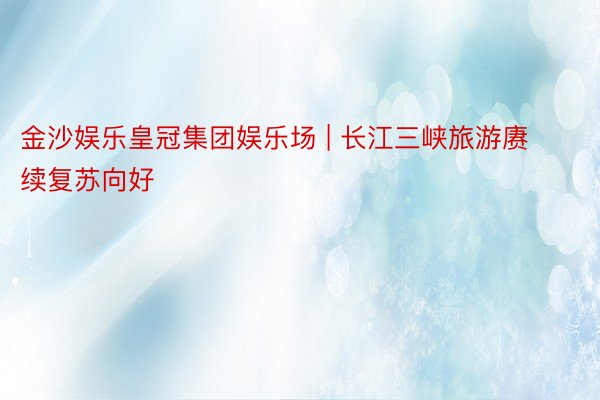 金沙娱乐皇冠集团娱乐场 | 长江三峡旅游赓续复苏向好