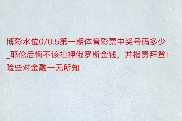 博彩水位0/0.5第一期体育彩票中奖号码多少_耶伦后悔不该扣押俄罗斯金钱，并指责拜登：险些对金融一无所知