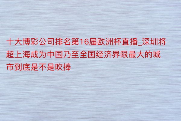 十大博彩公司排名第16届欧洲杯直播_深圳将超上海成为中国乃至全国经济界限最大的城市到底是不是吹捧
