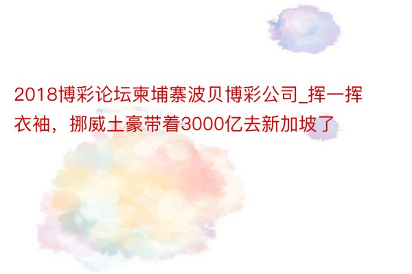 2018博彩论坛柬埔寨波贝博彩公司_挥一挥衣袖，挪威土豪带着3000亿去新加坡了