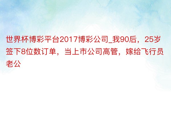 世界杯博彩平台2017博彩公司_我90后，25岁签下8位数订单，当上市公司高管，嫁给飞行员老公