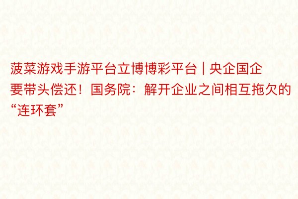 菠菜游戏手游平台立博博彩平台 | 央企国企要带头偿还！国务院：解开企业之间相互拖欠的“连环套”