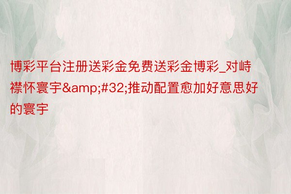 博彩平台注册送彩金免费送彩金博彩_对峙襟怀寰宇&#32;推动配置愈加好意思好的寰宇