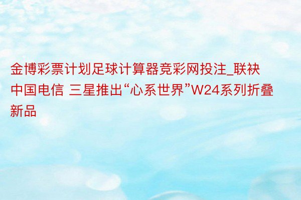 金博彩票计划足球计算器竞彩网投注_联袂中国电信 三星推出“心系世界”W24系列折叠新品