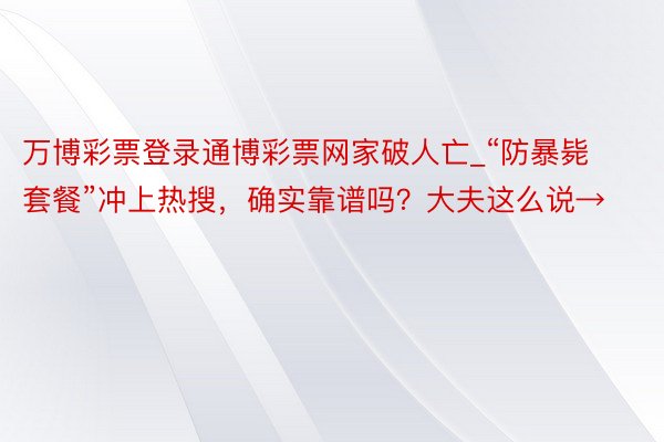 万博彩票登录通博彩票网家破人亡_“防暴毙套餐”冲上热搜，确实靠谱吗？大夫这么说→