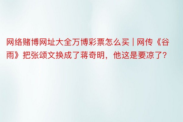 网络赌博网址大全万博彩票怎么买 | 网传《谷雨》把张颂文换成了蒋奇明，他这是要凉了？