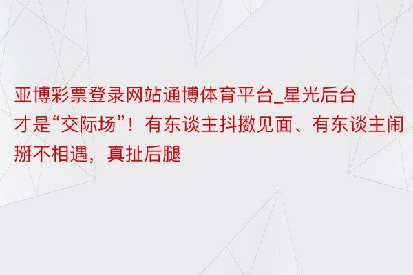 亚博彩票登录网站通博体育平台_星光后台才是“交际场”！有东谈主抖擞见面、有东谈主闹掰不相遇，真扯后腿