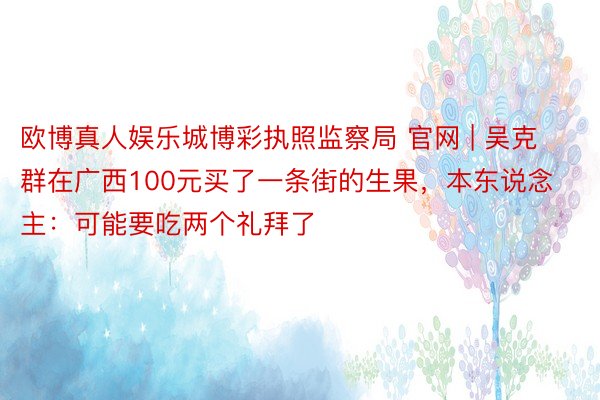 欧博真人娱乐城博彩执照监察局 官网 | 吴克群在广西100元买了一条街的生果，本东说念主：可能要吃两个礼拜了
