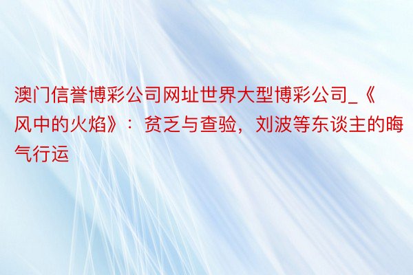 澳门信誉博彩公司网址世界大型博彩公司_《风中的火焰》：贫乏与查验，刘波等东谈主的晦气行运