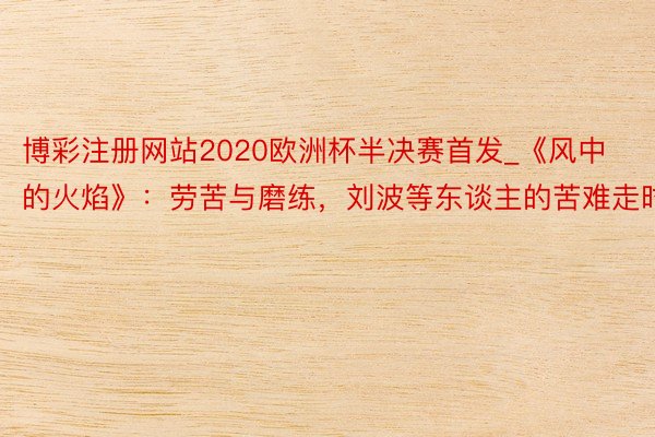 博彩注册网站2020欧洲杯半决赛首发_《风中的火焰》：劳苦与磨练，刘波等东谈主的苦难走时