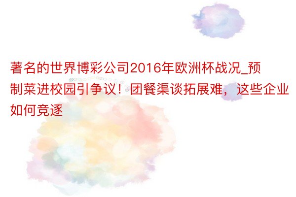 著名的世界博彩公司2016年欧洲杯战况_预制菜进校园引争议！团餐渠谈拓展难，这些企业如何竞逐