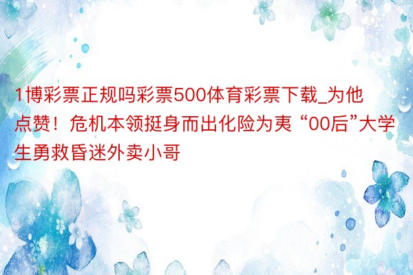 1博彩票正规吗彩票500体育彩票下载_为他点赞！危机本领挺身而出化险为夷 “00后”大学生勇救昏迷外卖小哥