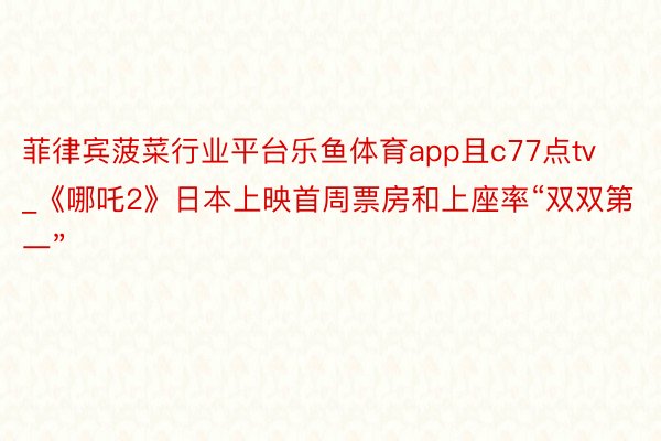 菲律宾菠菜行业平台乐鱼体育app且c77点tv_《哪吒2》日本上映首周票房和上座率“双双第一”