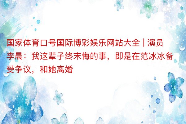 国家体育口号国际博彩娱乐网站大全 | 演员李晨：我这辈子终末悔的事，即是在范冰冰备受争议，和她离婚
