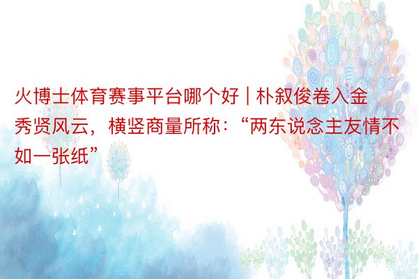 火博士体育赛事平台哪个好 | 朴叙俊卷入金秀贤风云，横竖商量所称：“两东说念主友情不如一张纸”