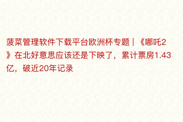 菠菜管理软件下载平台欧洲杯专题 | 《哪吒2》在北好意思应该还是下映了，累计票房1.43亿，破近20年记录