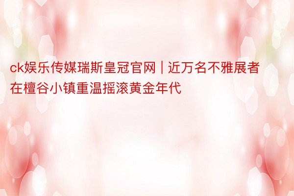 ck娱乐传媒瑞斯皇冠官网 | 近万名不雅展者在檀谷小镇重温摇滚黄金年代