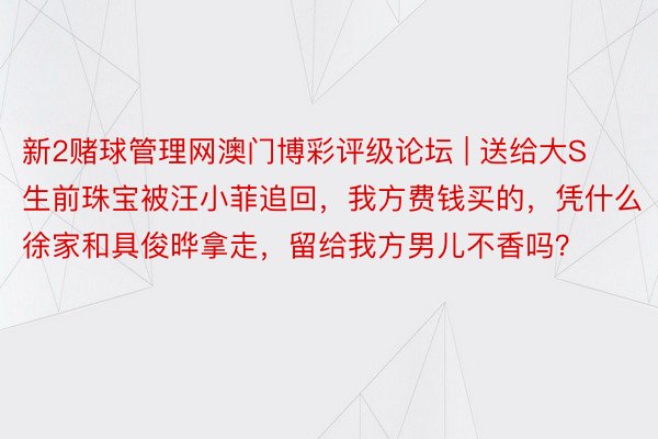 新2赌球管理网澳门博彩评级论坛 | 送给大S生前珠宝被汪小菲追回，我方费钱买的，凭什么徐家和具俊晔拿走，留给我方男儿不香吗？
