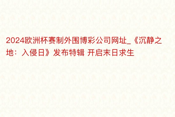 2024欧洲杯赛制外围博彩公司网址_《沉静之地：入侵日》发布特辑 开启末日求生