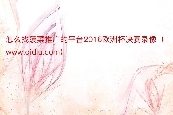 怎么找菠菜推广的平台2016欧洲杯决赛录像（www.qidlu.com）