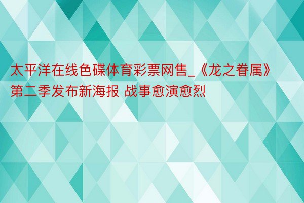 太平洋在线色碟体育彩票网售_《龙之眷属》第二季发布新海报 战事愈演愈烈