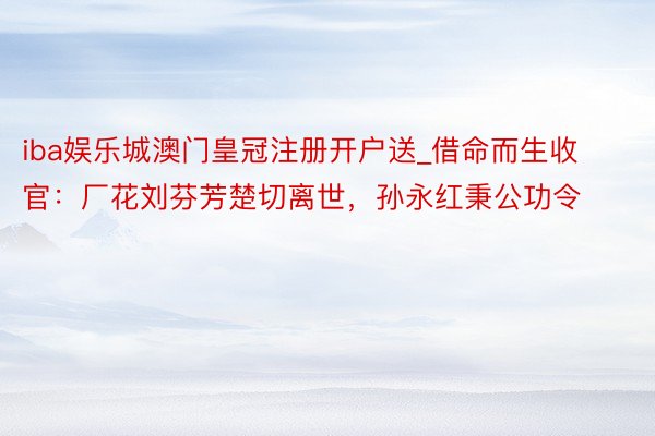 iba娱乐城澳门皇冠注册开户送_借命而生收官：厂花刘芬芳楚切离世，孙永红秉公功令