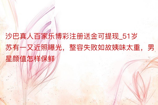 沙巴真人百家乐博彩注册送金可提现_51岁苏有一又近照曝光，整容失败如故姨味太重，男星颜值怎样保鲜