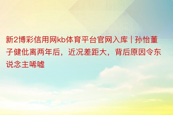 新2博彩信用网kb体育平台官网入库 | 孙怡董子健仳离两年后，近况差距大，背后原因令东说念主唏嘘