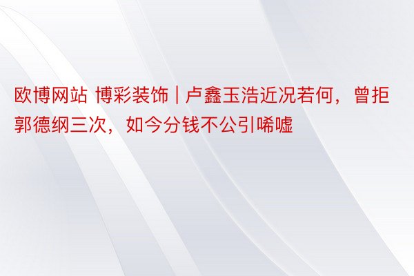 欧博网站 博彩装饰 | 卢鑫玉浩近况若何，曾拒郭德纲三次，如今分钱不公引唏嘘